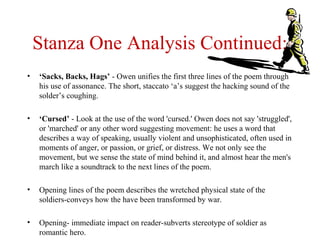 Stanza One Analysis Continued:
• ‘Sacks, Backs, Hags’ - Owen unifies the first three lines of the poem through
his use of assonance. The short, staccato ‘a’s suggest the hacking sound of the
solder’s coughing.
• ‘Cursed’ - Look at the use of the word 'cursed.' Owen does not say 'struggled',
or 'marched' or any other word suggesting movement: he uses a word that
describes a way of speaking, usually violent and unsophisticated, often used in
moments of anger, or passion, or grief, or distress. We not only see the
movement, but we sense the state of mind behind it, and almost hear the men's
march like a soundtrack to the next lines of the poem.
• Opening lines of the poem describes the wretched physical state of the
soldiers-conveys how the have been transformed by war.
• Opening- immediate impact on reader-subverts stereotype of soldier as
romantic hero.
 