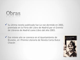  Su última novela publicada fue La voz dormida en 2002,
premiada en la Feria del Libro de Madrid por el Gremio
de Libreros de Madrid como Libro del Año 2003.
 Ese mismo año se convoca en el Ayuntamiento de
Brunete, el I Premio Literario de Novela Corta Dulce
Chacón
 