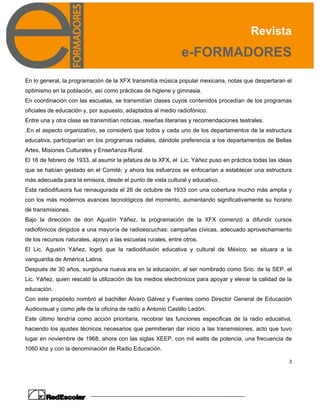 Revista
e-FORMADORES
3
En lo general, la programación de la XFX transmitía música popular mexicana, notas que despertaran el
optimismo en la población, así como prácticas de higiene y gimnasia.
En coordinación con las escuelas, se transmitían clases cuyos contenidos procedían de los programas
oficiales de educación y, por supuesto, adaptados al medio radiofónico.
Entre una y otra clase se transmitían noticias, reseñas literarias y recomendaciones teatrales.
.En el aspecto organizativo, se consideró que todos y cada uno de los departamentos de la estructura
educativa, participarían en los programas radiales, dándole preferencia a los departamentos de Bellas
Artes, Misiones Culturales y Enseñanza Rural.
El 16 de febrero de 1933, al asumir la jefatura de la XFX, el Lic. Yáñez puso en práctica todas las ideas
que se habían gestado en el Comité; y ahora los esfuerzos se enfocarían a establecer una estructura
más adecuada para la emisora, desde el punto de vista cultural y educativo.
Esta radiodifusora fue reinaugurada el 26 de octubre de 1933 con una cobertura mucho más amplia y
con los más modernos avances tecnológicos del momento, aumentando significativamente su horario
de transmisiones.
Bajo la dirección de don Agustín Yáñez, la programación de la XFX comenzó a difundir cursos
radiofónicos dirigidos a una mayoría de radioescuchas: campañas cívicas, adecuado aprovechamiento
de los recursos naturales, apoyo a las escuelas rurales, entre otros.
El Lic. Agustín Yáñez, logró que la radiodifusión educativa y cultural de México, se situara a la
vanguardia de América Latina.
Después de 30 años, surgióuna nueva era en la educación, al ser nombrado como Srio. de la SEP. el
Lic. Yáñez, quien rescató la utilización de los medios electrónicos para apoyar y elevar la calidad de la
educación.
Con este propósito nombró al bachiller Álvaro Gálvez y Fuentes como Director General de Educación
Audiovisual y como jefe de la oficina de radio a Antonio Castillo Ledón.
Este último tendría como acción prioritaria, recobrar las funciones especificas de la radio educativa,
haciendo los ajustes técnicos necesarios que permitieran dar inicio a las transmisiones, acto que tuvo
lugar en noviembre de 1968, ahora con las siglas XEEP, con mil watts de potencia, una frecuencia de
1060 khz y con la denominación de Radio Educación.
 