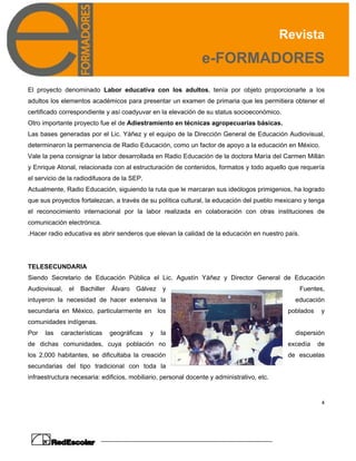 Revista
e-FORMADORES
4
El proyecto denominado Labor educativa con los adultos, tenía por objeto proporcionarle a los
adultos los elementos académicos para presentar un examen de primaria que les permitiera obtener el
certificado correspondiente y así coadyuvar en la elevación de su status socioeconómico.
Otro importante proyecto fue el de Adiestramiento en técnicas agropecuarias básicas.
Las bases generadas por el Lic. Yáñez y el equipo de la Dirección General de Educación Audiovisual,
determinaron la permanencia de Radio Educación, como un factor de apoyo a la educación en México.
Vale la pena consignar la labor desarrollada en Radio Educación de la doctora María del Carmen Millán
y Enrique Atonal, relacionada con al estructuración de contenidos, formatos y todo aquello que requería
el servicio de la radiodifusora de la SEP.
Actualmente, Radio Educación, siguiendo la ruta que le marcaran sus ideólogos primigenios, ha logrado
que sus proyectos fortalezcan, a través de su política cultural, la educación del pueblo mexicano y tenga
el reconocimiento internacional por la labor realizada en colaboración con otras instituciones de
comunicación electrónica.
.Hacer radio educativa es abrir senderos que elevan la calidad de la educación en nuestro país.
TELESECUNDARIA
Siendo Secretario de Educación Pública el Lic. Agustín Yáñez y Director General de Educación
Audiovisual, el Bachiller Álvaro Gálvez y Fuentes,
intuyeron la necesidad de hacer extensiva la educación
secundaria en México, particularmente en los poblados y
comunidades indígenas.
Por las características geográficas y la dispersión
de dichas comunidades, cuya población no excedía de
los 2,000 habitantes, se dificultaba la creación de escuelas
secundarias del tipo tradicional con toda la
infraestructura necesaria: edificios, mobiliario, personal docente y administrativo, etc.
 