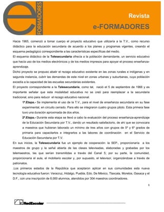 Revista
e-FORMADORES
5
Hacia 1965, comenzó a tomar cuerpo el proyecto educativo que utilizaría a la T.V., como recurso
didáctico para la educación secundaria de acuerdo a los planes y programas vigentes, creando el
esquema pedagógico correspondiente a las características específicas del medio.
El esquema didáctico de la Telesecundaria ofrecía a la población demandante, un servicio educativo
que hacía uso de los medios electrónicos y de los medios impresos para apoyar el proceso enseñanza-
aprendizaje.
Dicho proyecto se propuso abatir el rezago educativo existente en las zonas rurales e indígenas y en
segunda instancia, cubrir las demandas de este nivel en zonas urbanas y suburbanas, cuya población
excedía a la capacidad de las escuelas secundarias existentes.
El proyecto correspondiente a la Telesecundaria, como tal, nació el 5 de septiembre de 1966 y es
importante señalar que esta modalidad educativa no se creó para reemplazar a la secundaria
tradicional, sino para reducir el rezago educativo nacional.
1ª.Etapa.- Se implementa el uso de la T.V., para el nivel de enseñanza secundaria en su fase
experimental, en circuito cerrado. Para ello se integraron cuatro grupos piloto. Esta primera fase
tuvo una duración aproximada de dos años.
2ª.Etapa.- Durante esta etapa se llevó a cabo la evaluación del proceso enseñanza-aprendizaje
de la Educación Secundaria por T.V., dando un resultado satisfactorio, de ahí que se convocara
a maestros que hubieran laborado un mínimo de tres años con grupos de 5º y 6º grados de
primaria para capacitarlos e integrarlos a las labores de coordinación en el Servicio de
Educación Secundaria por T.V.
En sus inicios, la Telesecundaria fue un ejemplo de cooperación: la SEP., proporcionaría a los
maestros de grupo y la señal abierta de las clases televisadas, elaboradas y grabadas por los
telemaestros, las que serían transmitidas a través del Canal 5; por su parte, la comunidad,
proporcionaría el aula, el mobiliario escolar y, por supuesto, el televisor, organizándose a través de
patronatos.
.Los primeros estados de la República que aceptaron aplicar en sus comunidades esta nueva
tecnología educativa fueron: Veracruz, Hidalgo, Puebla, Edo. De México, Tlaxcala, Morelos, Oaxaca y el
D.F., con una inscripción de 6,000 alumnos, atendidos por 304 maestros coordinadores.
 