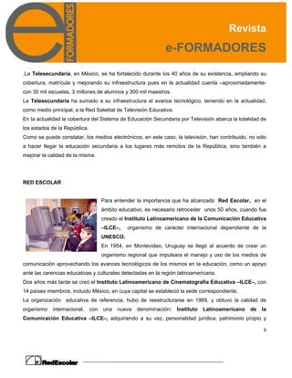 Revista
e-FORMADORES
6
.La Telesecundaria, en México, se ha fortalecido durante los 40 años de su existencia, ampliando su
cobertura, matrícula y mejorando su infraestructura pues en la actualidad cuenta –aproximadamente-
con 30 mil escuelas, 3 millones de alumnos y 300 mil maestros.
La Telesecundaria ha sumado a su infraestructura el avance tecnológico, teniendo en la actualidad,
como medio principal, a la Red Satelital de Televisión Educativa.
En la actualidad la cobertura del Sistema de Educación Secundaria por Televisión abarca la totalidad de
los estados de la República.
Como se puede constatar, los medios electrónicos, en este caso, la televisión, han contribuido, no sólo
a hacer llegar la educación secundaria a los lugares más remotos de la República, sino también a
mejorar la calidad de la misma.
RED ESCOLAR
Para entender la importancia que ha alcanzado Red Escolar, en el
ámbito educativo, es necesario retroceder unos 50 años, cuando fue
creado el Instituto Latinoamericano de la Comunicación Educativa
–ILCE–, organismo de carácter internacional dependiente de la
UNESCO.
En 1954, en Montevideo, Uruguay se llegó al acuerdo de crear un
organismo regional que impulsara el manejo y uso de los medios de
comunicación aprovechando los avances tecnológicos de los mismos en la educación, como un apoyo
ante las carencias educativas y culturales detectadas en la región latinoamericana.
Dos años más tarde se creó el Instituto Latinoamericano de Cinematografía Educativa –ILCE–, con
14 países miembros, incluido México, en cuya capital se estableció la sede correspondiente.
La organización educativa de referencia, hubo de reestructurarse en 1969, y obtuvo la calidad de
organismo internacional, con una nueva denominación: Instituto Latinoamericano de la
Comunicación Educativa –ILCE–, adquiriendo a su vez, personalidad jurídica, patrimonio propio y
 