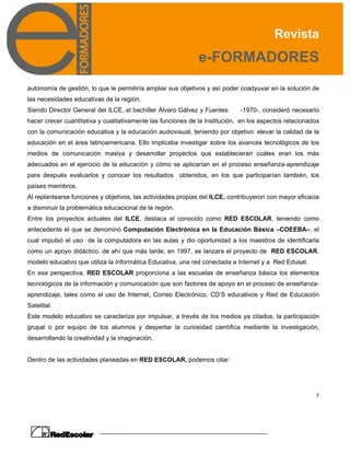 Revista
e-FORMADORES
7
autonomía de gestión, lo que le permitiría ampliar sus objetivos y así poder coadyuvar en la solución de
las necesidades educativas de la región.
Siendo Director General del ILCE, el bachiller Álvaro Gálvez y Fuentes -1970-, consideró necesario
hacer crecer cuantitativa y cualitativamente las funciones de la Institución, en los aspectos relacionados
con la comunicación educativa y la educación audiovisual, teniendo por objetivo: elevar la calidad de la
educación en el área latinoamericana. Ello implicaba investigar sobre los avances tecnológicos de los
medios de comunicación masiva y desarrollar proyectos que establecieran cuáles eran los más
adecuados en el ejercicio de la educación y cómo se aplicarían en el proceso enseñanza-aprendizaje
para después evaluarlos y conocer los resultados obtenidos, en los que participarían también, los
países miembros.
Al replantearse funciones y objetivos, las actividades propias del ILCE, contribuyeron con mayor eficacia
a disminuir la problemática educacional de la región.
Entre los proyectos actuales del ILCE, destaca el conocido como RED ESCOLAR, teniendo como
antecedente el que se denominó Computación Electrónica en la Educación Básica –COEEBA–, el
cual impulsó el uso de la computadora en las aulas y dio oportunidad a los maestros de identificarla
como un apoyo didáctico, de ahí que más tarde, en 1997, se lanzara el proyecto de RED ESCOLAR,
modelo educativo que utiliza la Informática Educativa, una red conectada a Internet y a Red Edusat.
En esa perspectiva, RED ESCOLAR proporciona a las escuelas de enseñanza básica los elementos
tecnológicos de la información y comunicación que son factores de apoyo en el proceso de enseñanza-
aprendizaje, tales como el uso de Internet, Correo Electrónico, CD’S educativos y Red de Educación
Satelital.
Este modelo educativo se caracteriza por impulsar, a través de los medios ya citados, la participación
grupal o por equipo de los alumnos y despertar la curiosidad científica mediante la investigación,
desarrollando la creatividad y la imaginación.
Dentro de las actividades planeadas en RED ESCOLAR, podemos citar:
 