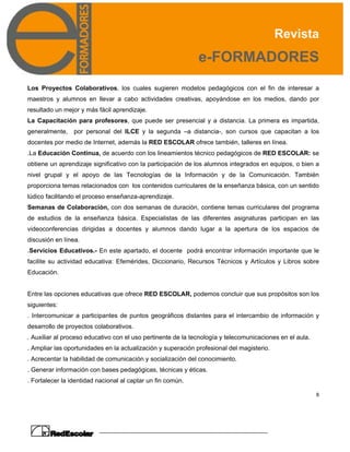 Revista
e-FORMADORES
8
Los Proyectos Colaborativos, los cuales sugieren modelos pedagógicos con el fin de interesar a
maestros y alumnos en llevar a cabo actividades creativas, apoyándose en los medios, dando por
resultado un mejor y más fácil aprendizaje.
La Capacitación para profesores, que puede ser presencial y a distancia. La primera es impartida,
generalmente, por personal del ILCE y la segunda –a distancia-, son cursos que capacitan a los
docentes por medio de Internet, además la RED ESCOLAR ofrece también, talleres en línea.
.La Educación Continua, de acuerdo con los lineamientos técnico pedagógicos de RED ESCOLAR: se
obtiene un aprendizaje significativo con la participación de los alumnos integrados en equipos, o bien a
nivel grupal y el apoyo de las Tecnologías de la Información y de la Comunicación. También
proporciona temas relacionados con los contenidos curriculares de la enseñanza básica, con un sentido
lúdico facilitando el proceso enseñanza-aprendizaje.
Semanas de Colaboración, con dos semanas de duración, contiene temas curriculares del programa
de estudios de la enseñanza básica. Especialistas de las diferentes asignaturas participan en las
videoconferencias dirigidas a docentes y alumnos dando lugar a la apertura de los espacios de
discusión en línea.
.Servicios Educativos.- En este apartado, el docente podrá encontrar información importante que le
facilite su actividad educativa: Efemérides, Diccionario, Recursos Técnicos y Artículos y Libros sobre
Educación.
Entre las opciones educativas que ofrece RED ESCOLAR, podemos concluir que sus propósitos son los
siguientes:
. Intercomunicar a participantes de puntos geográficos distantes para el intercambio de información y
desarrollo de proyectos colaborativos.
. Auxiliar al proceso educativo con el uso pertinente de la tecnología y telecomunicaciones en el aula.
. Ampliar las oportunidades en la actualización y superación profesional del magisterio.
. Acrecentar la habilidad de comunicación y socialización del conocimiento.
. Generar información con bases pedagógicas, técnicas y éticas.
. Fortalecer la identidad nacional al captar un fin común.
 
