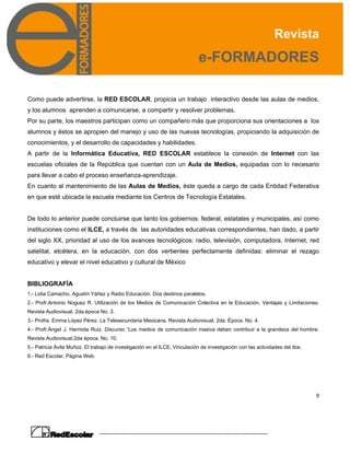Revista
e-FORMADORES
9
Como puede advertirse, la RED ESCOLAR, propicia un trabajo interactivo desde las aulas de medios,
y los alumnos aprenden a comunicarse, a compartir y resolver problemas.
Por su parte, los maestros participan como un compañero más que proporciona sus orientaciones a los
alumnos y éstos se apropien del manejo y uso de las nuevas tecnologías, propiciando la adquisición de
conocimientos, y el desarrollo de capacidades y habilidades.
A partir de la Informática Educativa, RED ESCOLAR establece la conexión de Internet con las
escuelas oficiales de la República que cuentan con un Aula de Medios, equipadas con lo necesario
para llevar a cabo el proceso enseñanza-aprendizaje.
En cuanto al mantenimiento de las Aulas de Medios, éste queda a cargo de cada Entidad Federativa
en que esté ubicada la escuela mediante los Centros de Tecnología Estatales.
De todo lo anterior puede concluirse que tanto los gobiernos: federal, estatales y municipales, así como
instituciones como el ILCE, a través de las autoridades educativas correspondientes, han dado, a partir
del siglo XX, prioridad al uso de los avances tecnológicos: radio, televisión, computadora, Internet, red
satelital, etcétera, en la educación, con dos vertientes perfectamente definidas: eliminar el rezago
educativo y elevar el nivel educativo y cultural de México
BIBLIOGRAFÍA
1.- Lidia Camacho. Agustín Yáñez y Radio Educación. Dos destinos paralelos.
2.- Profr.Antonio Noguez R. Utilización de los Medios de Comunicación Colectiva en la Educación. Ventajas y Limitaciones.
Revista Audiovisual. 2da.época No. 3.
3.- Profra. Emma López Pérez. La Telesecundaria Mexicana. Revista Audiovisual. 2da. Época. No. 4.
4.- Profr.Ángel J. Hermida Ruiz. Discurso “Los medios de comunicación masiva deben contribuir a la grandeza del hombre.
Revista Audiovisual.2da época. No. 10.
5.- Patricia Ávila Muñoz. El trabajo de investigación en el ILCE; Vinculación de investigación con las actividades del Ilce.
6.- Red Escolar. Página Web.
 