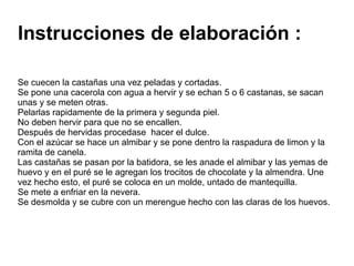 Instrucciones de elaboración : Se cuecen la castañas una vez peladas y cortadas. Se pone una cacerola con agua a hervir y se echan 5 o 6 castanas, se sacan unas y se meten otras. Pelarlas rapidamente de la primera y segunda piel. No deben hervir para que no se encallen. Después de hervidas procedase  hacer el dulce. Con el azúcar se hace un almibar y se pone dentro la raspadura de limon y la ramita de canela. Las castañas se pasan por la batidora, se les anade el almibar y las yemas de huevo y en el puré se le agregan los trocitos de chocolate y la almendra. Une vez hecho esto, el puré se coloca en un molde, untado de mantequilla. Se mete a enfriar en la nevera. Se desmolda y se cubre con un merengue hecho con las claras de los huevos. 