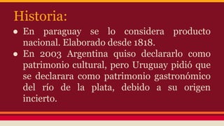 Historia: 
● En paraguay se lo considera producto 
nacional. Elaborado desde 1818. 
● En 2003 Argentina quiso declararlo c...