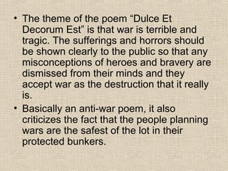 • The theme of the poem “Dulce Et
Decorum Est” is that war is terrible and
tragic. The sufferings and horrors should
be shown clearly to the public so that any
misconceptions of heroes and bravery are
dismissed from their minds and they
accept war as the destruction that it really
is.
• Basically an anti-war poem, it also
criticizes the fact that the people planning
wars are the safest of the lot in their
protected bunkers.
 