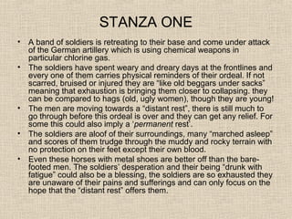 STANZA ONE
• A band of soldiers is retreating to their base and come under attack
of the German artillery which is using chemical weapons in
particular chlorine gas.
• The soldiers have spent weary and dreary days at the frontlines and
every one of them carries physical reminders of their ordeal. If not
scarred, bruised or injured they are “like old beggars under sacks”
meaning that exhaustion is bringing them closer to collapsing. they
can be compared to hags (old, ugly women), though they are young!
• The men are moving towards a “distant rest”, there is still much to
go through before this ordeal is over and they can get any relief. For
some this could also imply a ‘permanent rest’.
• The soldiers are aloof of their surroundings, many “marched asleep”
and scores of them trudge through the muddy and rocky terrain with
no protection on their feet except their own blood.
• Even these horses with metal shoes are better off than the bare-
footed men. The soldiers’ desperation and their being “drunk with
fatigue” could also be a blessing, the soldiers are so exhausted they
are unaware of their pains and sufferings and can only focus on the
hope that the “distant rest” offers them.
 
