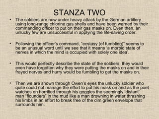 STANZA TWO
• The soldiers are now under heavy attack by the German artillery
using long-range chlorine gas shells and have been warned by their
commanding officer to put on their gas masks on. Even then, an
unlucky few are unsuccessful in applying the life-saving order.
• Following the officer’s command, “ecstasy (of fumbling)” seems to
be an unusual word until we see that it means ‘a morbid state of
nerves in which the mind is occupied with solely one idea’.
• This would perfectly describe the state of the soldiers, they would
even have forgotten why they were putting the masks on and in their
frayed nerves and hurry would be fumbling to get the masks on.
• Then we are shown through Owen’s eyes the unlucky soldier who
quite could not manage the effort to put his mask on and as the poet
watches on horrified through his goggles the seemingly ‘distant’
man “flounders” in the mud like a man drowning in water thrashing
his limbs in an effort to break free of the dim green envelope that
surrounds him.
 