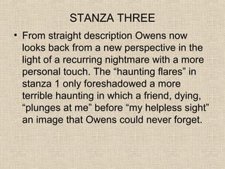 STANZA THREE
• From straight description Owens now
looks back from a new perspective in the
light of a recurring nightmare with a more
personal touch. The “haunting flares” in
stanza 1 only foreshadowed a more
terrible haunting in which a friend, dying,
“plunges at me” before “my helpless sight”
an image that Owens could never forget.
 
