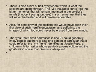 • There is also a hint of hell everywhere which is what the
soldiers are going through. The “vile incurable sores” are the
bitter memories that will remain imprinted in the soldier’s
minds (innocent young tongues) in such a manner that they
will never be healed and will remain unbearable.
• Also, for a majority of the soldiers this would have been their
first view of such horrific devastation and suffering, the
images of which too could never be erased from their minds.
• The “you” that Owen addresses in line 21 could generally
imply people but there is also one person in particular that it
could refer to, the “my friend” identified as Jessie Pope, a
children’s fiction writer whose patriotic poems epitomised the
glorification of war that Owens so despised.
•
 