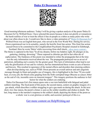 Dulce Et Decorum Est
Good morning/afternoon audience. Today I will be giving a spoken analysis of the poem 'Dulce Et
Decorum Est' by Wilfred Owen. I have selected this poem because it does not glorify or romanticize
the harsh realities of war or treat the effects it has on people as a taboo as many poets who write
about war often chose to do. I would now like to show a video animation of "Dulce Et Decorum Est."
Wilfred Owen was an English born poet, who served in the First World War. During his service,
Owen experienced war in its actuality, namely the horrific front line action. This front line action
caused Owen to be committed to the Craighlockhart Psychiatric Hospital situated in Edinburgh,
Scotland. Here he wrote 'Dulce' while recovering from shell shock,...show more content...
The theme is captured in the lines "In all my dreams, before my helpless sight, He plunges at me,
guttering, choking, drowning." Those exposed to chlorine gas did in fact often die of
asphyxiation. The frankness of this poem was intended to refute the propaganda that at the time
was the only information received about the war. The propaganda portrayed war as an act of
patriotism, defending one's country for the greater good. This lack of information often lead to not
only the glorification of war and its violence, but has immortalized these events as acts of heroics
and bravery. This resulted in ignorance of the mental effects and disorders that returning soldiers
often develop during war, such as PTSD. Owen presents an overall antiwar and anti–jingoistic
message through its blunt and graphic use of imagery, this is highlighted in the lines "If you could
hear, at every jolt, the blood come gargling from the froth–corrupted lungs Obscene as cancer, bitter
as the cud of vile, incurable sores on innocent tongues". This imagery positions the audience to feel
horror for what the soldiers are enduring.
'Dulce Est Decorum Est's first stanza opens onto a war torn battlefield with fatigued and jaded
soldiers marching. The focal point of this poem, the second stanza, centers on graphic imagery of a
gas attack, which describes a soldier struggling to get a gas mask on during the attack. In the next
short, two–line stanza, the poem's climax is seen as the soldier stumbles and chokes to death. The
last, long stanza is the narrator's response to the soldier's death, depicting the theme of the poem as
a whole: war is a not glorious or noble, and societies' portrayal of this is a
Get more content on HelpWriting.net
 