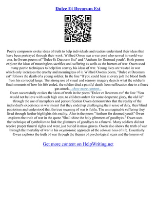 Dulce Et Decorum Est
Poetry composers evoke ideas of truth to help individuals and readers understand their ideas that
have been portrayed through their work. Wilfred Owen was a war poet who served in world war
one. In Owens poems of "Dulce Et Decourm Est" and "Anthem for Doomed youth". Both poems
explore the ideas of meaningless sacrifice and suffering as wells as the horrors of war. Owen used
many poetic techniques to help him convey his ideas of war. Young lives are wasted in war
which only increases the cruelty and meaningless of it. Wilfred Owen's poem, "Dulce et Decorum
est" follows the death of a young soldier. In the line "If you could hear at every jolt the blood froth
from his corroded lungs. The strong use of visual and sensory imagery depicts what the soldier's
final moments of how his life ended, the soldier died a painful death from suffocation due to a fierce
gas attack....show more content...
Owen successfully evokes the ideas of truth in the poem "Dulce et Decorum est" the line "You
would not believe with such high zest, to children ardent for some desperate glory, the old lie"
through the use of metaphors and personification Owen demonstrates that the reality of the
individual's experience in war meant that they ended up challenging their sense of duty, their blind
patriotism and understood that the true meaning of war is futile. The unimaginable suffering they
lived through further highlights this reality. Also in the poem "Anthem for doomed youth" Owen
explores the truth of war in the quote "Shall shine the holy glimmers of goodbyes." Owen uses
the technique of symbolism to link the glimmers of goodbyes to a funeral. Many soldiers did not
receive proper funeral rights and were just buried in mass graves. Owen also shows the truth of war
through the mortality of war in his oxymoronic approach of the colossal loss of life. Essentially
Owen explores the truth of war through the themes of psychological scars and the horrors of
Get more content on HelpWriting.net
 