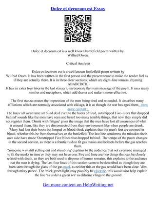 Dulce et decorum est Essay
Dulce et decorum est is a well known battlefield poem written by
Wilfred Owen.
Critical Analysis
Dulce et decorum est is a well known battlefield poem written by
Wilfred Owen. It has been written in the first person and the present tense to make the reader feel as
if they are actually there. It is in three clear sections, which are eight–line stanzas, rhyming
ABABCDCD.
It has an extra four lines in the last stanza to incorporate the main message of the poem. It uses many
similes and metaphors, which add drama and make it more effective.
The first stanza creates the impression of the men being tired and wounded. It describes many
afflictions which are normally associated with old age, it is as though the war has aged them...show
more content...
The lines 'all went lame all blind deaf even to the hoots of tired, outstripped Five–nines that dropped
behind' sounds like the men have seen and heard too many terrible things, that now they simply did
not register them. 'Drunk with fatigue' gives the image that the men have lost all awareness of what
is around them, like they are disconnected from their environment like when people are drunk.
'Many had lost their boots but limped on blood shod; explains that the men's feet are covered in
blood, whether this be from themselves or the battlefield The last line condemns the mistakes their
own side have made 'Outstripped Five Nines that dropped behind'. The tempo of the poem changes
in the second section, as there is a frantic rush to fit gas masks and helmets before the gas reaches
them.
'Someone was still yelling out and stumbling' explains to the audience that not everyone managed
to fit the masks in time or they may not have one. Fire and lime are two things that can be closely
related with death, as they are both used to dispose of human remains, this explains to the audience
that the man is dying. The last four lines of this section seem to be described as though they are
been seen through the glass of the gas mask as neither this or the gas would have been clear–'dim
through misty panes'. The 'thick green light' may possibly be chlorine, this would also help explain
the line 'as under a green sea' as chlorine clings to the ground
Get more content on HelpWriting.net
 