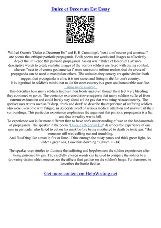 Dulce et Decorum Est Essay
Wilfred Owen's "Dulce et Decorum Est" and E. E Cummings', "next to of course god america i"
are poems that critique patriotic propaganda. Both poems use words and images to effectively
depict the influence that patriotic propaganda has on war. "Dulce et Decorum Est" uses
descriptive words to create realistic images of the horrors soldiers are faced with during combat,
whereas "next to of course god america i" uses sarcasm to inform readers that the abuse of
propaganda can be used to manipulate others. The attitudes they convey are quite similar; both
suggest that propaganda is a lie; it is not sweet and fitting to die for one's country.
It is ingrained in soldier's minds that to die for ones country is a great and honourable sacrifice.
...show more content...
This describes how many soldiers had lost their boots and even though their feet were bleeding
they continued to go on. The quotation expressed above suggests that many soldiers suffered from
extreme exhaustion and could barely stay ahead of the gas that was being released nearby. The
speaker uses words such as "asleep, drunk and deaf" to describe the experience of suffering soldiers
who were overcome with fatigue, in desperate need of serious medical attention and unaware of their
surroundings. This particular experience emphasizes the argument that patriotic propaganda is a lie,
and that in reality war is hell.
To experience war is far more different than to base one's understanding of war on the fundamentals
of propaganda. The speaker in the poem "Dulce et Decorum Est" describes the experience of one
man in particular who failed to put on his mask before being smothered to death by toxic gas. "But
someone still was yelling out and stumbling,
And floud'ring like a man in fire or lime... Dim through the misty panes and thick green light, As
under a green sea, I saw him downing." (Owen 11–14)
The speaker uses similes to illustrate the suffering and hopelessness the soldier experiences after
being poisoned by gas. The carefully chosen words can be used to compare the soldier to a
drowning victim which emphasizes the affects that gas has on the soldier's lungs. Furthermore, he
describes the battle field as
Get more content on HelpWriting.net
 