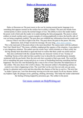 Dulce et Decorum est Essay
Dulce et Decorum est The poet reacts to the war by turning normal poetic language in to
something that appears normal on the surface but in reality is tainted. The poet also breaks from
normal poetry to show society the normal images of war. The ability to move the reader makes
the poem work which aids the reader in to understanding the false propaganda. The poem is about
soldiers in trench warfare and is a great example of writing graphically to show the horrific side of
war yet being completely truthful. The poet does not withhold any information from the reader and
conveys what it was like to fight in the War. The poet shows the pain in the poem. His tone,
depression, lack of hope reveals his message. He uses long...show more content...
This is the main part of the poem about is the most described. The stanza starts with the outburst:
'Gas! Gas! Quick boys?' The mono–syllables emphasised the urgency of the situation. A gas attack is
a very dangerous situation. The author uses the words 'boys' which reminds us of their youth, but
having already been described as aged and tired we realise that their youth was stolen and are
then also confronted with the concept that they are innocent victims of war. 'Ecstasy of
Fumbling' Seems at first odd, but then a perfect way to describe the controlled panic instantly
awakened with the gas bomb. Here the men only have seconds to find a gas mask. The word but
tell us something has gone wrong and gives us a sense of foreboding knowing something bad has
happened. The next line 'and floundering like a man in fire of lime' describes the helplessness of
the soldier. This also shows life is left to chance. The innocent soldier is floundering and has no
control over what is happening to him. The word 'dim' on the next line not only sets up scene,
giving it a gloomier and a eerie and also describes the chances of the boy to survive. The next line
'as under a green sea, I saw him drowning' moving on to the next stanza 'In all my dreams, before
my helpless sight, He plunges at me, guttering, choking, drowning.' This helps the reader understand
the feeling of being trapped by poisonous gas. The soldier in the poem
Get more content on HelpWriting.net
 