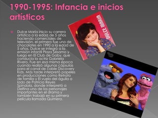  Dulce María inicio su carrera
artística a la edad de 5 años
haciendo comerciales de
televisión, el primero fue uno de
chocolates en 1990 a la edad de
5 años, Dulce se integró a la
emisión infantil Plaza Sésamo y
luego en El Club de Gaby, que
conducía la actriz Gabriela
Rivero. Fue en esa misma época
cuando realizó algunas cápsulas
para el canal de cable Discovery
Kids. Más tarde interpretó papeles
en producciones como Retrato
de familia y El vuelo del águila a
lado de Patricia Reyes
Spíndola, donde interpretó a
Delfina uno de los personajes
importantes en el drama y
también trabajó en su primera
película llamada Quimera.
 