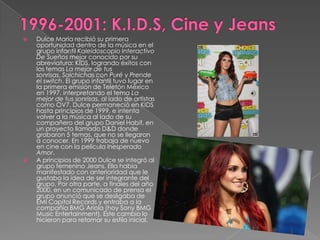  Dulce María recibió su primera
oportunidad dentro de la música en el
grupo infantil Kaleidoscopio Interactivo
De Sueños mejor conocido por su
abreviatura: KIDS, logrando éxitos con
los temas La mejor de tus
sonrisas, Salchichas con Puré y Prende
el switch. El grupo infantil tuvo lugar en
la primera emisión de Teletón México
en 1997, interpretando el tema La
mejor de tus sonrisas, al lado de artistas
como OV7. Dulce permaneció en KIDS
hasta principios de 1999, e intenta
volver a la música al lado de su
compañero del grupo Daniel Habif, en
un proyecto llamado D&D donde
grabaron 5 temas, que no se llegaron
a conocer. En 1999 trabaja de nuevo
en cine con la película Inesperado
Amor.
 A principios de 2000 Dulce se integró al
grupo femenino Jeans. Ella había
manifestado con anterioridad que le
gustaba la idea de ser integrante del
grupo. Por otra parte, a finales del año
2000, en un comunicado de prensa el
grupo anunció que se desligaba de
EMI Capitol Records y entraba a la
compañía BMG Ariola (hoy Sony BMG
Music Entertainment). Este cambio lo
hicieron para retomar su estilo inicial.
 