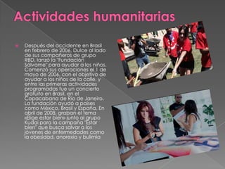  Después del accidente en Brasil
en febrero de 2006, Dulce al lado
de sus compañeros de grupo
RBD, lanzó la "Fundación
Sálvame" para ayudar a los niños.
Comenzó sus operaciones el 1 de
mayo de 2006, con el objetivo de
ayudar a los niños de la calle, y
entre las primeras actividades
programadas fue un concierto
gratuito en Brasil, en el
Copacabana de Río de Janeiro.
La fundación ayudó a países
como México, Brasil y España. En
abril de 2008, graban el tema
«Elige estar bien» junto al grupo
Kudai para la campaña "Estar
bien" que busca salvar a los
jóvenes de enfermedades como
la obesidad, anorexia y bulimia
 