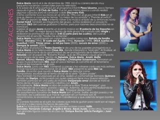 Dulce María nació el 6 de diciembre de 1985, inició su carrera siendo muy
pequeña haciendo comerciales para la televisión.
A la edad de 8 años participó en el programa infantil Plaza Sésamo, poco tiempo
después ingresó a El Club de Gaby. Fue en esa misma época cuando realizó
algunas cápsulas para el canal por cable Discovery Kids.
Como cantante tuvo sus inicios en el año de 1996 con el grupo infantil Kids en el
que se dieron a conocer los temas: "La mejor de tus sonrisas" y "Prende el switch".
En 1999 se separa de Kids e intenta volver a la música al lado de su entonces novio
Daniel Habif, también ex integrante del grupo. Juntos realizaron un proyecto
llamado D&D del cual se grabaron 5 temas, pero por razones desconocidas no se
concluyó.
Ingresa al grupo Jeans durante un evento masivo en El palacio de los Deportes en
el año de 1997, su mejor época dentro de éste grupo fue cuando salió Angie y
realizaron la promoción del disco: 3:45 (Cuarto para las cuatro), del cual se
desprendió el sencillo "Nadie me entiende".
Dulce María ha participado en varias telenovelas como son: Retrato de familia
(1995), Alondra(1995), El vuelo del Águila (1996), Huracán (1998), DKDA Sueños de
juventud (1999), Primer amor... a mil por hora (2000), Locura de amor (2000) y
Siempre te amaré (2000).
En el 2003, el productor Pedro Damián le da uno de los papeles protagónicos a
Dulce María en la telenovela Clase 406, donde interpretó a "Marcela". Al finalizar, el
mismo productor le da la oportunidad de ser protagonista de la telenovela
Rebelde con el papel de "Roberta Pardo", que de inmediato causó gran impacto
en la historia de la serie. Dentro de Rebelde, Dulce María , Anahí, Maite
Perroni, Alfonso Herrera, Christian Chávez y Christopher Uckermann, formaron un
grupo musical llamado RBD, que en poco tiempo se convirtió en el fenómeno
musical del momento en el país.
Dulce María, junto con RBD, comenzó a crecer y ha volverse cada vez más exitosa
a nivel nacional e internacional. En el 2007, RBD presentó la serie RBD: La
Familia, situación que ayudó a Dulce María ha debutar como
compositora, escribiendo el tema oficial de la serie: "Quiero poder".
Pero también ha incursionado en el cine, realizó un cortometraje llamado Quimera
al lado de Sherlyn, actriz juvenil con quien asegura tiene muy buena relación.
También participó en una película titulada Inesperado amor donde se trató el
tema de las drogas y compartió créditos con Anahí.
Actualmente, Dulce María acaba de publicar su libre "Dulce Amargo", una
compilación de sus ideas, poesías y escritos. Además, se encuentra realizando la
gira mundial de su nuevo disco con RBD, "Empezar desde Cero".
Los pasatiempos favoritos de Dulce María son: Cantar, bailar, escribir poesía y ver
televisión, las cualidades que más le agradan en un hombre son: El
romanticismo, la sinceridad, que sean caballerosos y que además tengan bonitos
ojos.
Su comida favorita es el sushi, los colores que más le gustan para vestir son el negro
y el azul y colecciona muñecos de peluche.
Dulce ha trabajado al lado de importantes actores como: Edith
González, Fernando Colunga, Angélica Rivera, Alexis Ayala, entre otros. También
con grandes figuras como es el caso de: Enrique Rocha, Leticia Perdigón y Juan
Ferrara.
 