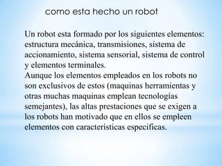 como esta hecho un robot

Un robot esta formado por los siguientes elementos:
estructura mecánica, transmisiones, sistema de
accionamiento, sistema sensorial, sistema de control
y elementos terminales.
Aunque los elementos empleados en los robots no
son exclusivos de estos (maquinas herramientas y
otras muchas maquinas emplean tecnologías
semejantes), las altas prestaciones que se exigen a
los robots han motivado que en ellos se empleen
elementos con características especificas.
 