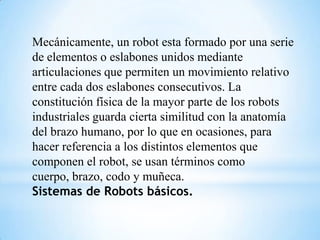 Mecánicamente, un robot esta formado por una serie
de elementos o eslabones unidos mediante
articulaciones que permiten un movimiento relativo
entre cada dos eslabones consecutivos. La
constitución física de la mayor parte de los robots
industriales guarda cierta similitud con la anatomía
del brazo humano, por lo que en ocasiones, para
hacer referencia a los distintos elementos que
componen el robot, se usan términos como
cuerpo, brazo, codo y muñeca.
Sistemas de Robots básicos.
 