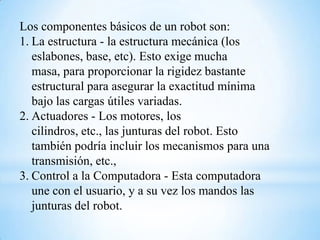 Los componentes básicos de un robot son:
1. La estructura - la estructura mecánica (los
   eslabones, base, etc). Esto exige mucha
   masa, para proporcionar la rigidez bastante
   estructural para asegurar la exactitud mínima
   bajo las cargas útiles variadas.
2. Actuadores - Los motores, los
   cilindros, etc., las junturas del robot. Esto
   también podría incluir los mecanismos para una
   transmisión, etc.,
3. Control a la Computadora - Esta computadora
   une con el usuario, y a su vez los mandos las
   junturas del robot.
 