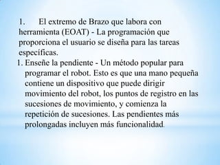 1.     El extremo de Brazo que labora con
herramienta (EOAT) - La programación que
proporciona el usuario se diseña para las tareas
específicas.
1. Enseñe la pendiente - Un método popular para
   programar el robot. Esto es que una mano pequeña
   contiene un dispositivo que puede dirigir
   movimiento del robot, los puntos de registro en las
   sucesiones de movimiento, y comienza la
   repetición de sucesiones. Las pendientes más
   prolongadas incluyen más funcionalidad.
 