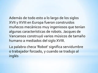 Además de todo esto a lo largo de los siglos
XVII y XVIII en Europa fueron construidos
muñecos mecánicos muy ingeniosos que tenían
algunas características de robots. Jacques de
Vancansos construyó varios músicos de tamaño
humano a mediados del siglo XVIII.
La palabra checa 'Robot' significa servidumbre
o trabajador forzado, y cuando se tradujo al
inglés
 