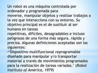 Un robot es una máquina controlada por
ordenador y programada para
moverse, manipular objetos y realizar trabajos a
la vez que interacciona con su entorno. Su
objetivo principal es el de sustituir al ser
humano en tareas
repetitivas, difíciles, desagradables e incluso
peligrosas de una forma más segura, rápida y
precisa. Algunas definiciones aceptadas son las
siguientes:
•"Dispositivo multifuncional reprogramable
diseñado para manipular y/o transportar
material a través de movimientos programados
para la realización de tareas variadas." (Robot
Instituto of América, 1979)
 