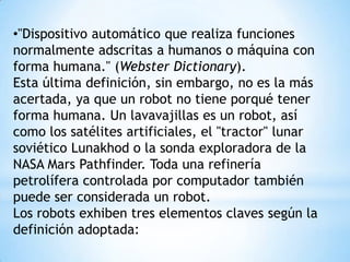 •"Dispositivo automático que realiza funciones
normalmente adscritas a humanos o máquina con
forma humana." (Webster Dictionary).
Esta última definición, sin embargo, no es la más
acertada, ya que un robot no tiene porqué tener
forma humana. Un lavavajillas es un robot, así
como los satélites artificiales, el "tractor" lunar
soviético Lunakhod o la sonda exploradora de la
NASA Mars Pathfinder. Toda una refinería
petrolífera controlada por computador también
puede ser considerada un robot.
Los robots exhiben tres elementos claves según la
definición adoptada:
 