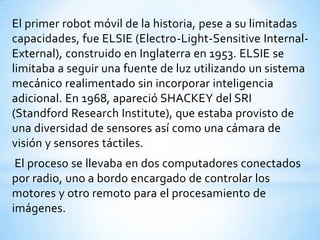 El primer robot móvil de la historia, pese a su limitadas
capacidades, fue ELSIE (Electro-Light-Sensitive Internal-
External), construido en Inglaterra en 1953. ELSIE se
limitaba a seguir una fuente de luz utilizando un sistema
mecánico realimentado sin incorporar inteligencia
adicional. En 1968, apareció SHACKEY del SRI
(Standford Research Institute), que estaba provisto de
una diversidad de sensores así como una cámara de
visión y sensores táctiles.
 El proceso se llevaba en dos computadores conectados
por radio, uno a bordo encargado de controlar los
motores y otro remoto para el procesamiento de
imágenes.
 