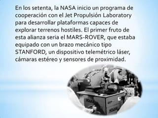 En los setenta, la NASA inicio un programa de
cooperación con el Jet Propulsión Laboratory
para desarrollar plataformas capaces de
explorar terrenos hostiles. El primer fruto de
esta alianza seria el MARS-ROVER, que estaba
equipado con un brazo mecánico tipo
STANFORD, un dispositivo telemétrico láser,
cámaras estéreo y sensores de proximidad.
 