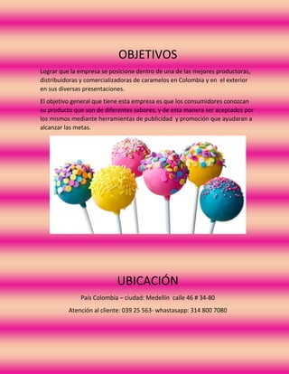 OBJETIVOS
Lograr que la empresa se posicione dentro de una de las mejores productoras,
distribuidoras y comercializadoras de caramelos en Colombia y en el exterior
en sus diversas presentaciones.
El objetivo general que tiene esta empresa es que los consumidores conozcan
su producto que son de diferentes sabores, y de esta manera ser aceptados por
los mismos mediante herramientas de publicidad y promoción que ayudaran a
alcanzar las metas.
UBICACIÓN
País Colombia – ciudad: Medellín calle 46 # 34-80
Atención al cliente: 039 25 563- whastasapp: 314 800 7080
 