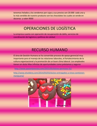 tenemos helados y los vendemos por cajas y sus precios son 20.000 cada una y
lo más vendido de nuestro producto son los chocolates los cuales se vende en
docenas y valen 9000
OPERACIONES DE LOGÍSTICA
La empresa cuanta con operación de recuperación de daño, servicios de
coordinación de logística y políticas de calidad
RECURSO HUMANO
El área de Gestión Humana se ha convertido proceso de apoyo gerencial muy
importante para el manejo de las relaciones laborales, el fortalecimiento de la
cultura organizacional y la promoción de un buen clima laboral. Los empleados
tienen en dulce Max infinitas de oportunidades como préstamos y seguros
http://www.pasionlarevista.com/2015/05/dulces-permisos-31/
http://www.elsoldeny.com/2014/03/03/dulces-entregados-a-ninos-contienen-
mariguana/
 