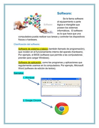 Software:
Se le llama software
al equipamiento o parte
lógica e intangible que
poseen los sistemas
informáticos. El software
es lo que hace que una
computadora pueda realizar sus tareas y controlar los dispositivos
físicos o hardware.
Clasificación del software:
Software de sistema o básico (también llamado de programación),
que inciden en el funcionamiento interno del aparato (hardware).
Por ejemplo, el BIOS (software que permite a las computadoras
prender para cargar Windows).
Software de aplicación, como los programas y aplicaciones que
regularmente usamos en la computadora. Por ejemplo, Microsoft
Word (software de edición de textos).
Ejemplos:
1. Wordpad
2. Google Chrome
 