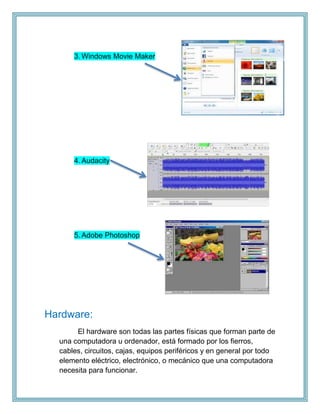 3. Windows Movie Maker
4. Audacity
5. Adobe Photoshop
Hardware:
El hardware son todas las partes físicas que forman parte de
una computadora u ordenador, está formado por los fierros,
cables, circuitos, cajas, equipos periféricos y en general por todo
elemento eléctrico, electrónico, o mecánico que una computadora
necesita para funcionar.
 