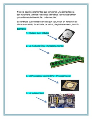 No solo aquellos elementos que componen una computadora
son hardware, también lo son los elementos físicos que forman
parte de un teléfono celular, o de un robot.
El hardware puede clasificarse según su función en hardware de
almacenamiento, de entrada, de salida, de procesamiento, o mixto
Ejemplos:
1. El disco duro (Mixto)
2. La memoria RAM (Almacenamiento)
3. El Procesador Central CPU (Procesamiento)
4. La tarjeta madre
 