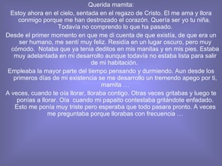 Querida mamita: Estoy ahora en el cielo, sentada en el regazo de Cristo. El me ama y llora conmigo porque me han destrozado el corazón. Quería ser yo tu niña.  Todavía no comprendo lo que ha pasado. Desde el primer momento en que me di cuenta de que existía, de que era un ser humano, me sentí muy feliz. Residía en un lugar oscuro, pero muy cómodo.  Notaba que ya tenia deditos en mis manitas y en mis pies. Estaba muy adelantada en mi desarrollo aunque todavía no estaba lista para salir de mi habitación.  Empleaba la mayor parte del tiempo pensando y durmiendo. Aun desde los primeros días de mi existencia se me desarrollo un tremendo apego por ti, mamita … A veces, cuando te oía llorar, lloraba contigo. Otras veces gritabas y luego te ponías a llorar. Oía  cuando mi papaito contestaba gritándote enfadado. Esto me ponía muy triste pero esperaba que todo pasara pronto. A veces me preguntaba porque llorabas con frecuencia … 