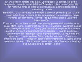 En una ocasión lloraste todo el día. Como padecí yo contigo. No podía imaginar la causa de tanta infelicidad. Ese mismo día ocurrió algo terrible … Un monstruo feroz se introdujo en mi habitación donde descansaba calientita y cómoda. Sentí pánico y comencé a gritar desesperadamente, pero mis gritos no eran escuchados. Imagino que te tenían amarrada porque no hiciste el mayor esfuerzo por socorrerme. Tal vez  fue que nunca oíste la voz de mi desesperación … El monstruo se me iba acercando mas y mas y yo con alaridos de horror te decía: Mami, mami, ¡socórreme!  por  favor … ¡ Mamaíta  ayúdame!. Estaba tan sobrecogida de terror … Grite  y grite hasta mas no poder. Entonces el monstruo comenzó  a desprenderme los bracitos … Cuanto me dolían … Sentí un dolor tan fuerte que nunca lo podré describir. Le rogué que me dejara, pero ni caso me hizo. Grite y grite horrorizada … Cuando me arranco una pierna … Aunque el dolor era muy intenso me di cuenta de que me estaba muriendo.  Me torturaba pensar que nunca ibas a ver mi carita y que nunca te oiría decirme: “Te amo”.  
