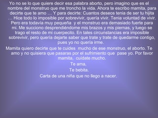 Yo no se lo que quiere decir esa palabra aborto, pero imagino que es el nombre del monstruo que me troncho la vida. Ahora te escribo mamita, para decirte que te amo … Y para decirte: Cuantos deseos tenia de ser tu hijita … Hice todo lo imposible por sobrevivir, quería vivir. Tenia voluntad de vivir. Pero era todavía muy pequeña  y el monstruo era demasiado fuerte para mi. Me succiono desprendiéndome mis brazos y mis piernas, y luego se trago el resto de mi cuerpecito. En tales circunstancias era imposible sobrevivir, pero quería dejarte saber que trate y trate de quedarme contigo, pues yo no quería irme.  Mamita quiero decirte que te cuides  mucho de ese monstruo, el aborto. Te amo y no quisiera que pasaras por el sufrimiento que  pase yo. Por favor mamita,  cuídate mucho. Te ama,  Te bebita. Carta de una niña que no llego a nacer.  