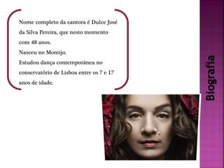 Biografia
Nome completo da cantora é Dulce José
da Silva Pereira, que nesto momento
com 48 anos.
Nasceu no Montijo.
Estudou dança contemporânea no
conservatório de Lisboa entre os 7 e 17
anos de idade.
 