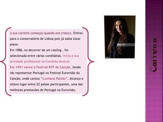 A sua carreira começou quando era criança. Entrou
para o conservatório de Lisboa pois já sabia tocar
piano.
Em 1988, no decorrer de um casting , foi
selecionada entre várias candidatas. Inicia a sua
atividade profissional na Comédia Musical.
Em 1991 vence o Festival RTP da Canção, tendo
ido representar Portugal no Festival Eurovisão da
Canção, onde cantou “Lusitana Paixão”. Alcança o
oitavo lugar entre 22 países participantes, uma das
melhores prestacões de Portugal na Eurovisão.
 
