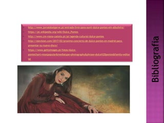 Bibliografia
• http://www.jornaldoalgarve.pt/entrada-livre-para-ouvir-dulce-pontes-em-albufeira/
• https://pt.wikipedia.org/wiki/Dulce_Pontes
• http://www.cm-viana-castelo.pt/pt/agenda-cultural/dulce-pontes
• http://olevision.com/2017/02/proximo-concierto-de-dulce-pontes-en-madrid-para-
presentar-su-nuevo-disco/
• https://www.gettyimages.pt/fotos/dulce-
pontes?sort=mostpopular&mediatype=photography&phrase=dulce%20pontes&family=editor
ial
 
