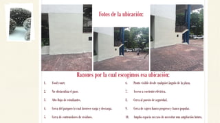 Fotos de la ubicación:
1. Food court.
2. No obstaculiza el paso.
3. Alto flujo de estudiantes.
4. Cerca del parqueo lo cual favorece carga y descarga.
5. Cerca de contenedores de residuos.
6. Punto visible desde cualquier ángulo de la plaza.
7. Acceso a corriente eléctrica.
8. Cerca al puesto de seguridad.
9. Cerca de cajero banco progreso y banco popular.
10. Amplio espacio en caso de necesitar una ampliación futura.
Razones por la cual escogimos esa ubicación:
 