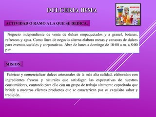 Negocio independiente de venta de dulces empaquetados y a granel, botanas,
refrescos y agua. Como línea de negocio alterna elabora mesas y canastas de dulces
para eventos sociales y corporativos. Abre de lunes a domingo de 10:00 a.m. a 8:00
p.m.
ACTIVIDAD O RAMO A LA QUE SE DEDICA.
MISION.
Fabricar y comercializar dulces artesanales de la más alta calidad, elaborados con
ingredientes frescos y naturales que satisfagan las expectativas de nuestros
consumidores, contando para ello con un grupo de trabajo altamente capacitado que
brinde a nuestros clientes productos que se caracterizan por su exquisito sabor y
tradición.
 