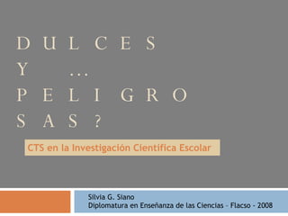 DULCES Y …PELIGROSAS? CTS en la Investigación Científica Escolar Silvia G. Siano  Diplomatura en Enseñanza de las Ciencias – Flacso - 2008  