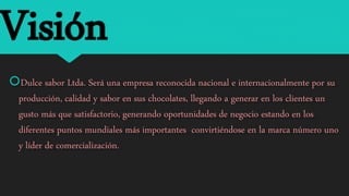 Visión
Dulce sabor Ltda. Será una empresa reconocida nacional e internacionalmente por su
producción, calidad y sabor en sus chocolates, llegando a generar en los clientes un
gusto más que satisfactorio, generando oportunidades de negocio estando en los
diferentes puntos mundiales más importantes convirtiéndose en la marca número uno
y líder de comercialización.
 