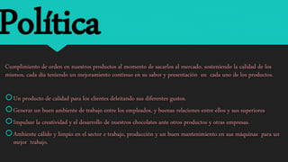 Política
Cumplimiento de orden en nuestros productos al momento de sacarlos al mercado, sosteniendo la calidad de los
mismos, cada día teniendo un mejoramiento continuo en su sabor y presentación en cada uno de los productos.
Un producto de calidad para los clientes deleitando sus diferentes gustos.
Generar un buen ambiente de trabajo entre los empleados, y buenas relaciones entre ellos y sus superiores
Impulsar la creatividad y el desarrollo de nuestros chocolates ante otros productos y otras empresas.
Ambiente cálido y limpio en el sector e trabajo, producción y un buen mantenimiento en sus máquinas para un
mejor trabajo.
 